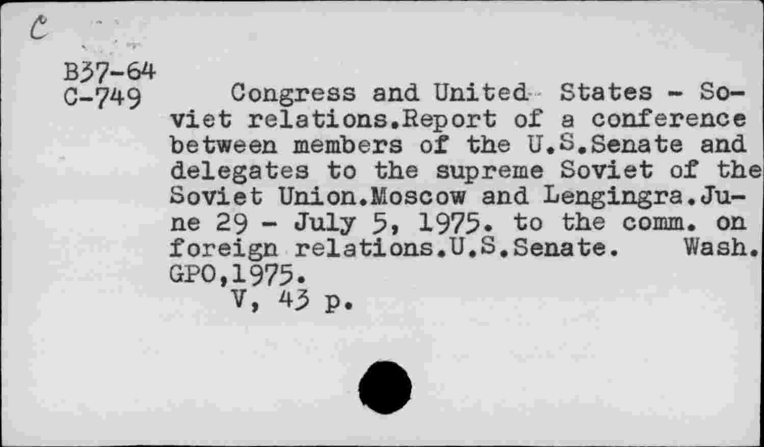 ﻿B37-64
0-749 Congress and United States - Soviet relations.Report of a conference between members of the U.S.Senate and delegates to the supreme Soviet of the Soviet Union.Moscow and Lengingra.June 29 - July 5, 1975» to the comm, on foreign relations.U.S,Senate.	Wash.
GPO,1975.
V, 43 p.